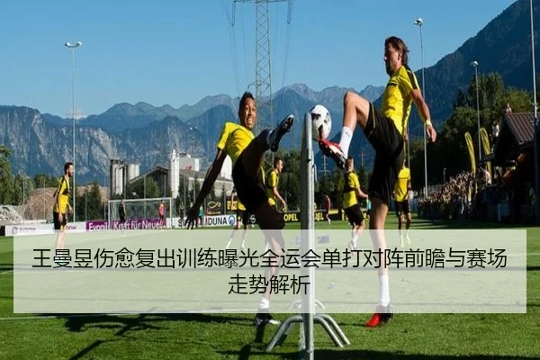 王曼昱伤愈复出训练曝光全运会单打对阵前瞻与赛场走势解析